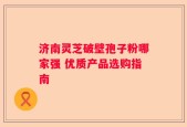 济南灵芝破壁孢子粉哪家强 优质产品选购指南