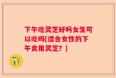 下午吃灵芝好吗女生可以吃吗(适合女性的下午食用灵芝？)