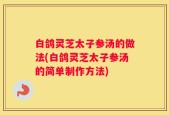 白鸽灵芝太子参汤的做法(白鸽灵芝太子参汤的简单制作方法)