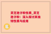 灵芝孢子粉性质_灵芝孢子粉：深入探讨其独特性质与应用