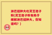 淋巴结肿大吃灵芝孢子粉(灵芝孢子粉有助于缓解淋巴结肿大，你知道吗？)