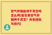 空气炸锅能烘干灵芝吗怎么烤(能否用空气炸锅烤干灵芝？共享经验与技巧)