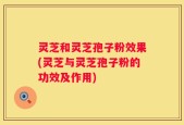 灵芝和灵芝孢子粉效果(灵芝与灵芝孢子粉的功效及作用)