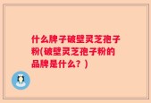 什么牌子破壁灵芝孢子粉(破壁灵芝孢子粉的品牌是什么？)