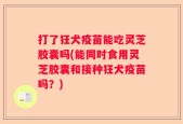 打了狂犬疫苗能吃灵芝胶囊吗(能同时食用灵芝胶囊和接种狂犬疫苗吗？)
