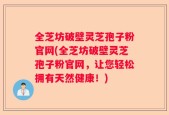全芝坊破壁灵芝孢子粉官网(全芝坊破壁灵芝孢子粉官网，让您轻松拥有天然健康！)
