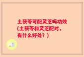 土茯苓可配灵芝吗功效(土茯苓和灵芝配对，有什么好处？)