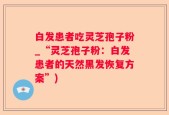 白发患者吃灵芝孢子粉_“灵芝孢子粉：白发患者的天然黑发恢复方案”)