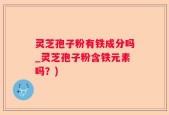 灵芝孢子粉有铁成分吗_灵芝孢子粉含铁元素吗？)