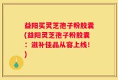 益阳买灵芝孢子粉胶囊(益阳灵芝孢子粉胶囊：滋补佳品从容上线！)