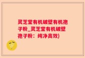 灵芝堂有机破壁有机孢子粉_灵芝堂有机破壁孢子粉：纯净高效)