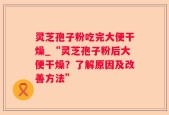 灵芝孢子粉吃完大便干燥_“灵芝孢子粉后大便干燥？了解原因及改善方法”