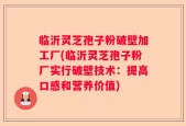 临沂灵芝孢子粉破壁加工厂(临沂灵芝孢子粉厂实行破壁技术：提高口感和营养价值)