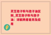 灵芝孢子粉与孢子油区别_灵芝孢子粉与孢子油：详解两者差异及应用