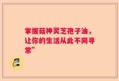 掌握菇神灵芝孢子油，让你的生活从此不同寻常”