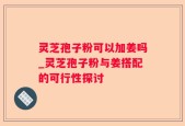 灵芝孢子粉可以加姜吗_灵芝孢子粉与姜搭配的可行性探讨