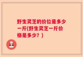 野生灵芝的价位是多少一斤(野生灵芝一斤价格是多少？)