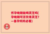 怀孕晚期能喝灵芝吗(孕晚期可否饮用灵芝？—备孕妈妈必看)