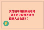 灵芝孢子粉回民能吃吗_灵芝孢子粉是否适合回族人士食用？)