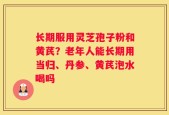 长期服用灵芝孢子粉和黄芪？老年人能长期用当归、丹参、黄芪泡水喝吗