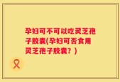 孕妇可不可以吃灵芝孢子胶囊(孕妇可否食用灵芝孢子胶囊？)