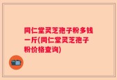同仁堂灵芝孢子粉多钱一斤(同仁堂灵芝孢子粉价格查询)