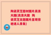 陶瓷灵芝题材图片高清大图(高清大图  陶瓷灵芝主题图片呈现惊艳迷人景象)
