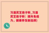 习酒灵芝孢子粉_习酒灵芝孢子粉：提升免疫力，健康养生新选择)