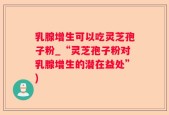 乳腺增生可以吃灵芝孢子粉_“灵芝孢子粉对乳腺增生的潜在益处”)