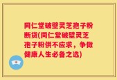 同仁堂破壁灵芝孢子粉断货(同仁堂破壁灵芝孢子粉供不应求，争做健康人生必备之选)