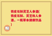 铁皮石斛灵芝人参酒(铁皮石斛、灵芝和人参酒，一瓶草本健康饮品)