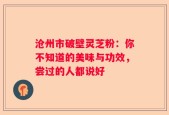 沧州市破壁灵芝粉：你不知道的美味与功效，尝过的人都说好