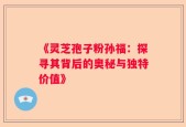 《灵芝孢子粉孙福：探寻其背后的奥秘与独特价值》