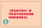 《灵芝孢子粉00：探寻其成分功效及在健康领域的独特意义》