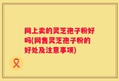 网上卖的灵芝孢子粉好吗(网售灵芝孢子粉的好处及注意事项)