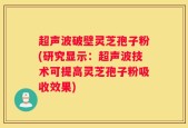超声波破壁灵芝孢子粉(研究显示：超声波技术可提高灵芝孢子粉吸收效果)