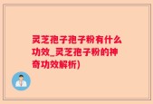 灵芝孢子孢子粉有什么功效_灵芝孢子粉的神奇功效解析)
