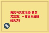 黄芪与灵芝泡酒(黄芪灵芝酒：一杯滋补解酲的良方)