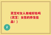灵芝对女人有啥好处吗(灵芝：女性的养生佳品！)