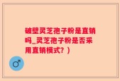 破壁灵芝孢子粉是直销吗_灵芝孢子粉是否采用直销模式？)