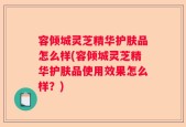 容倾城灵芝精华护肤品怎么样(容倾城灵芝精华护肤品使用效果怎么样？)