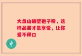大盘山破壁孢子粉，这样品尝才是享受，让你爱不释口