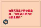 仙牌灵芝孢子粉价格查询_“仙牌灵芝孢子粉价格全解析”