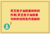 灵芝孢子油胶囊和粉的作用(灵芝孢子油胶囊与粉的功效及作用解析)