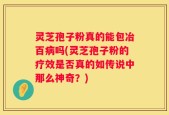 灵芝孢子粉真的能包冶百病吗(灵芝孢子粉的疗效是否真的如传说中那么神奇？)