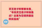 灵芝孢子粉那里有售_“寻找灵芝孢子粉销售点？这里为您提供最佳购买指南”