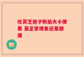 吃灵芝孢子粉后大小便黑 是正常现象还是健康