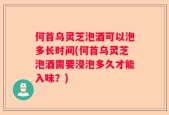 何首乌灵芝泡酒可以泡多长时间(何首乌灵芝泡酒需要浸泡多久才能入味？)