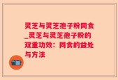 灵芝与灵芝孢子粉同食_灵芝与灵芝孢子粉的双重功效：同食的益处与方法