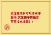 灵芝孢子粉可以冷水冲服吗(灵芝孢子粉是否可用冷水冲服？)